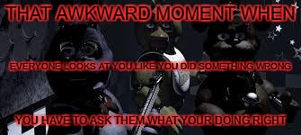 FNAF Camera All Stare | THAT AWKWARD MOMENT WHEN; EVERYONE LOOKS AT YOU LIKE YOU DID SOMETHING WRONG; YOU HAVE TO ASK THEM WHAT YOUR DOING RIGHT | image tagged in fnaf camera all stare | made w/ Imgflip meme maker