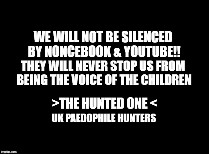 blank black | WE WILL NOT BE SILENCED BY NONCEBOOK & YOUTUBE!! THEY WILL NEVER STOP US FROM BEING THE VOICE OF THE CHILDREN; >THE HUNTED ONE <; UK PAEDOPHILE HUNTERS | image tagged in blank black | made w/ Imgflip meme maker