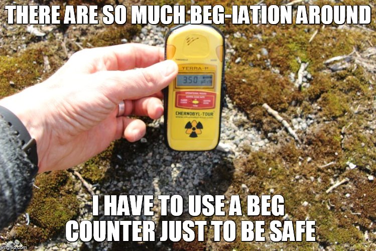 beg-iation alert | THERE ARE SO MUCH BEG-IATION AROUND; I HAVE TO USE A BEG COUNTER JUST TO BE SAFE | image tagged in begcounter geiger counter | made w/ Imgflip meme maker