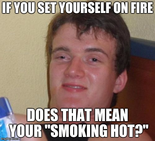 10 Guy | IF YOU SET YOURSELF ON FIRE; DOES THAT MEAN YOUR "SMOKING HOT?" | image tagged in memes,10 guy | made w/ Imgflip meme maker
