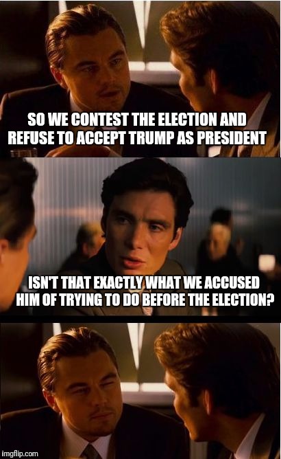 Inception Meme | SO WE CONTEST THE ELECTION AND REFUSE TO ACCEPT TRUMP AS PRESIDENT; ISN'T THAT EXACTLY WHAT WE ACCUSED HIM OF TRYING TO DO BEFORE THE ELECTION? | image tagged in memes,inception | made w/ Imgflip meme maker