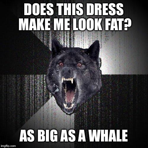 Insanity Wolf | DOES THIS DRESS MAKE ME LOOK FAT? AS BIG AS A WHALE | image tagged in memes,insanity wolf | made w/ Imgflip meme maker