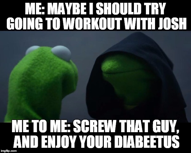 Evil Kermit Meme | ME: MAYBE I SHOULD TRY GOING TO WORKOUT WITH JOSH; ME TO ME: SCREW THAT GUY, AND ENJOY YOUR DIABEETUS | image tagged in evil kermit meme | made w/ Imgflip meme maker