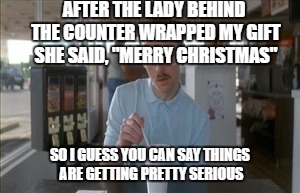 So I Guess You Can Say Things Are Getting Pretty Serious | AFTER THE LADY BEHIND THE COUNTER WRAPPED MY GIFT SHE SAID, "MERRY CHRISTMAS"; SO I GUESS YOU CAN SAY THINGS ARE GETTING PRETTY SERIOUS | image tagged in memes,so i guess you can say things are getting pretty serious | made w/ Imgflip meme maker