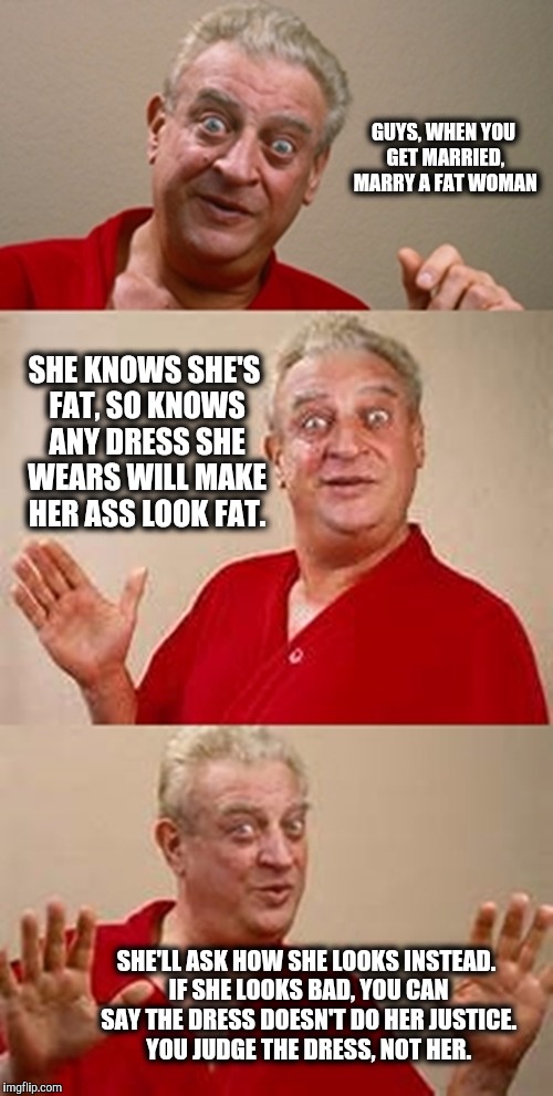 Wrong template, but I think some solid advice | GUYS, WHEN YOU GET MARRIED, MARRY A FAT WOMAN; SHE KNOWS SHE'S FAT, SO KNOWS ANY DRESS SHE WEARS WILL MAKE HER ASS LOOK FAT. SHE'LL ASK HOW SHE LOOKS INSTEAD. IF SHE LOOKS BAD, YOU CAN SAY THE DRESS DOESN'T DO HER JUSTICE. YOU JUDGE THE DRESS, NOT HER. | image tagged in bad pun dangerfield,marriage,fat women | made w/ Imgflip meme maker