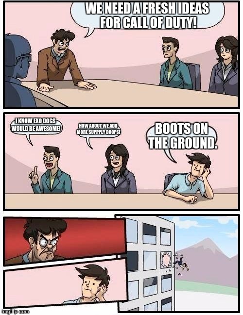 Boardroom Meeting Suggestion | WE NEED A FRESH IDEAS FOR CALL OF DUTY! I KNOW EXO DOGS WOULD BE AWESOME! HOW ABOUT WE ADD MORE SUPPPLY DROPS! BOOTS ON THE GROUND. | image tagged in memes,boardroom meeting suggestion | made w/ Imgflip meme maker
