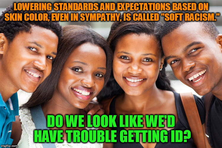 LOWERING STANDARDS AND EXPECTATIONS BASED ON SKIN COLOR, EVEN IN SYMPATHY, IS CALLED "SOFT RACISM."; DO WE LOOK LIKE WE'D HAVE TROUBLE GETTING ID? | image tagged in black people | made w/ Imgflip meme maker