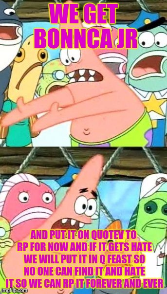 Put It Somewhere Else Patrick | WE GET BONNCA JR; AND PUT IT ON QUOTEV TO RP FOR NOW AND IF IT GETS HATE WE WILL PUT IT IN Q FEAST SO NO ONE CAN FIND IT AND HATE IT SO WE CAN RP IT FOREVER AND EVER | image tagged in memes,put it somewhere else patrick | made w/ Imgflip meme maker