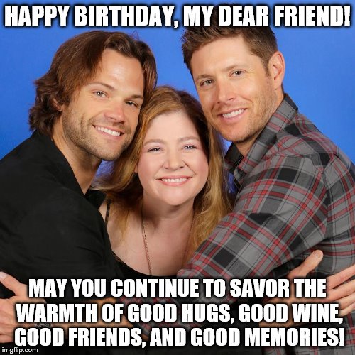 supernatural | HAPPY BIRTHDAY, MY DEAR FRIEND! MAY YOU CONTINUE TO SAVOR THE WARMTH OF GOOD HUGS, GOOD WINE, GOOD FRIENDS, AND GOOD MEMORIES! | image tagged in supernatural | made w/ Imgflip meme maker
