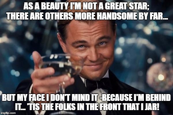 Leonardo Dicaprio Cheers | AS A BEAUTY I'M NOT A GREAT STAR; THERE ARE OTHERS MORE HANDSOME BY FAR... BUT MY FACE I DON'T MIND IT -BECAUSE I'M BEHIND IT... 'TIS THE FOLKS IN THE FRONT THAT I JAR! | image tagged in memes,leonardo dicaprio cheers | made w/ Imgflip meme maker