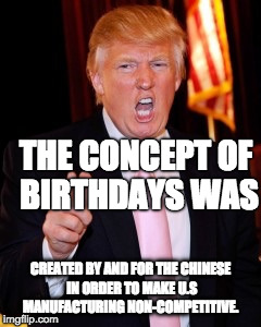 Donald Trump | THE CONCEPT OF BIRTHDAYS WAS; CREATED BY AND FOR THE CHINESE IN ORDER TO MAKE U.S MANUFACTURING NON-COMPETITIVE. | image tagged in donald trump | made w/ Imgflip meme maker