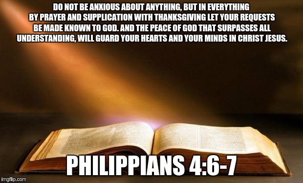 Bible  | DO NOT BE ANXIOUS ABOUT ANYTHING, BUT IN EVERYTHING BY PRAYER AND SUPPLICATION WITH THANKSGIVING LET YOUR REQUESTS BE MADE KNOWN TO GOD. AND THE PEACE OF GOD THAT SURPASSES ALL UNDERSTANDING, WILL GUARD YOUR HEARTS AND YOUR MINDS IN CHRIST JESUS. PHILIPPIANS 4:6-7 | image tagged in bible | made w/ Imgflip meme maker