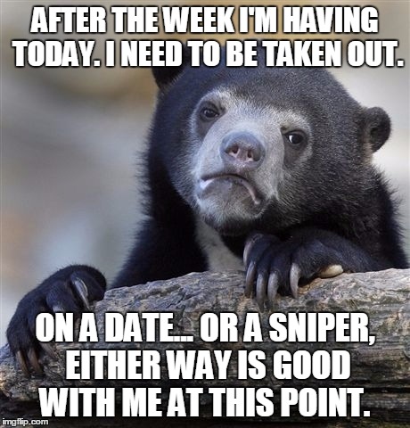 Confession Bear Meme | AFTER THE WEEK I'M HAVING TODAY. I NEED TO BE TAKEN OUT. ON A DATE... OR A SNIPER, EITHER WAY IS GOOD WITH ME AT THIS POINT. | image tagged in memes,confession bear | made w/ Imgflip meme maker