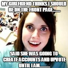 Crazy Girlfriend | MY GIRLFRIEND THINKS I SHOULD BE ON THE FRONT PAGE........ SAID SHE WAS GOING TO CREATE ACCOUNTS AND UPVOTE UNTIL I AM........... | image tagged in crazy girlfriend | made w/ Imgflip meme maker