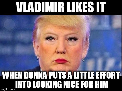 trump is putins bitch | VLADIMIR LIKES IT; WHEN DONNA PUTS A LITTLE EFFORT INTO LOOKING NICE FOR HIM | image tagged in trump,putin,woman | made w/ Imgflip meme maker