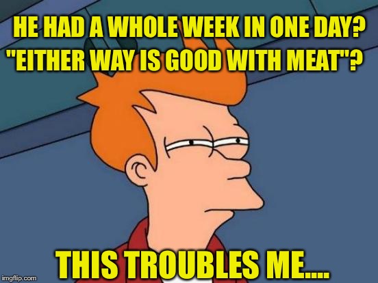 Futurama Fry Meme | HE HAD A WHOLE WEEK IN ONE DAY? "EITHER WAY IS GOOD WITH MEAT"? THIS TROUBLES ME.... | image tagged in memes,futurama fry | made w/ Imgflip meme maker