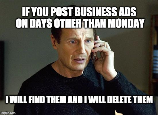 I Will Find You And I Will Kill You | IF YOU POST BUSINESS ADS ON DAYS OTHER THAN MONDAY; I WILL FIND THEM AND I WILL DELETE THEM | image tagged in i will find you and i will kill you | made w/ Imgflip meme maker