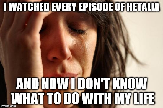 Hetalia First World Problems | I WATCHED EVERY EPISODE OF HETALIA; AND NOW I DON'T KNOW WHAT TO DO WITH MY LIFE | image tagged in memes,first world problems,hetalia | made w/ Imgflip meme maker
