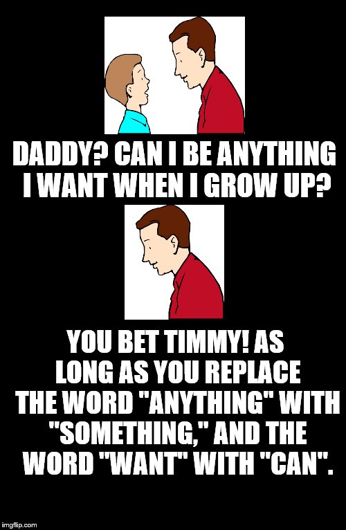 Father To Son. #13 | DADDY? CAN I BE ANYTHING I WANT WHEN I GROW UP? YOU BET TIMMY! AS LONG AS YOU REPLACE THE WORD "ANYTHING" WITH "SOMETHING," AND THE WORD "WANT" WITH "CAN". | image tagged in father to son,timmy,13,anything i want to be,timmy's dad,funny | made w/ Imgflip meme maker