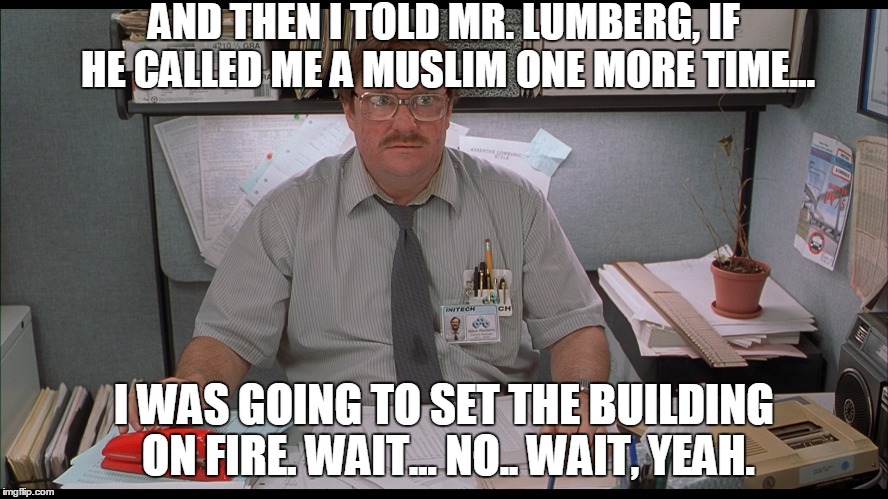 AND THEN I TOLD MR. LUMBERG, IF HE CALLED ME A MUSLIM ONE MORE TIME... I WAS GOING TO SET THE BUILDING ON FIRE. WAIT... NO.. WAIT, YEAH. | made w/ Imgflip meme maker