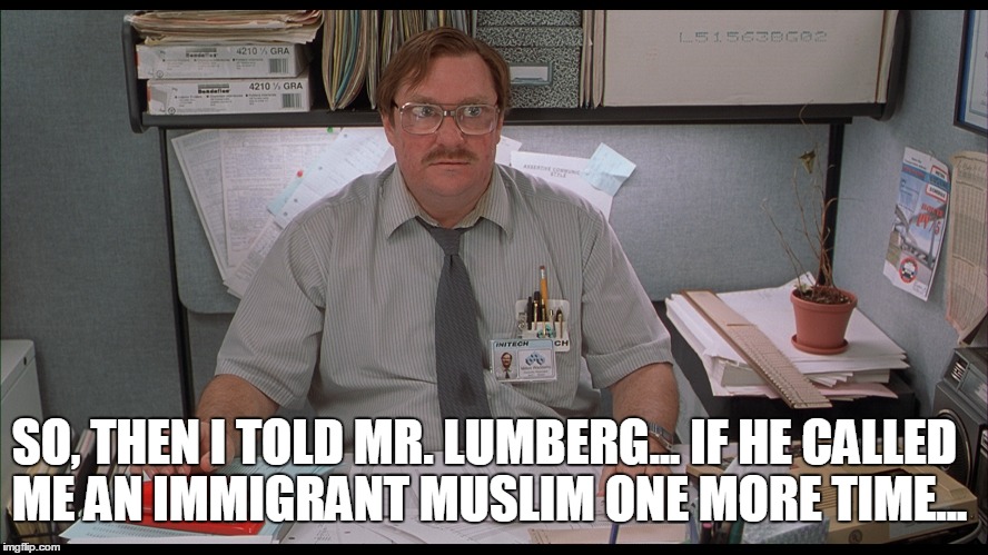 milton? don't do it! | SO, THEN I TOLD MR. LUMBERG... IF HE CALLED ME AN IMMIGRANT MUSLIM ONE MORE TIME... | image tagged in milton,office space | made w/ Imgflip meme maker