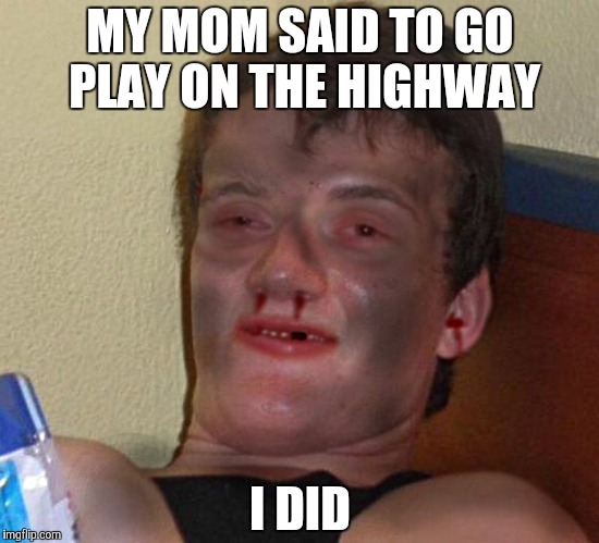 Burnt 10 Guy | MY MOM SAID TO GO PLAY ON THE HIGHWAY; I DID | image tagged in burnt 10 guy | made w/ Imgflip meme maker