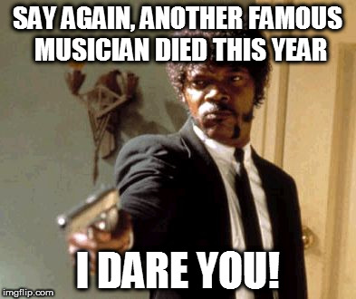 Say That Again I Dare You | SAY AGAIN, ANOTHER FAMOUS MUSICIAN DIED THIS YEAR; I DARE YOU! | image tagged in memes,say that again i dare you | made w/ Imgflip meme maker