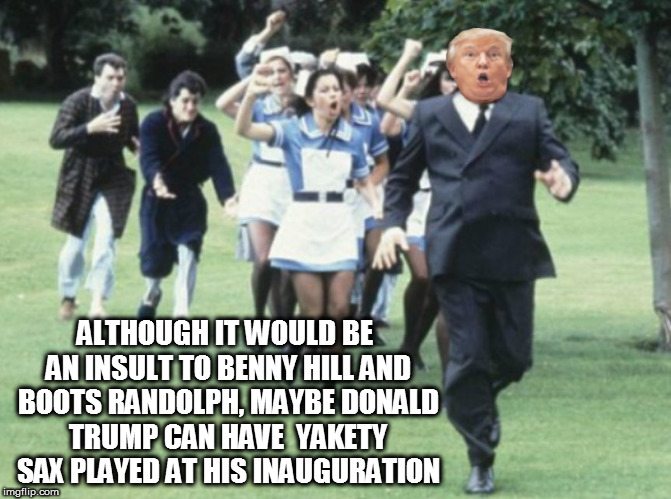 ALTHOUGH IT WOULD BE AN INSULT TO BENNY HILL AND BOOTS RANDOLPH, MAYBE DONALD TRUMP CAN HAVE  YAKETY SAX PLAYED AT HIS INAUGURATION | image tagged in fucktrump,nevertrump,dumptrump,donald trump the clown,benny hill,sax | made w/ Imgflip meme maker