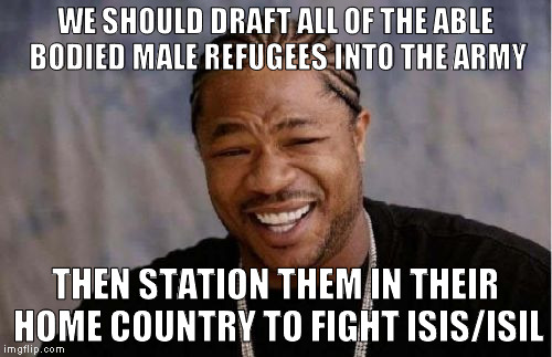 Yo Dawg Heard You Meme | WE SHOULD DRAFT ALL OF THE ABLE BODIED MALE REFUGEES INTO THE ARMY THEN STATION THEM IN THEIR HOME COUNTRY TO FIGHT ISIS/ISIL | image tagged in memes,yo dawg heard you | made w/ Imgflip meme maker