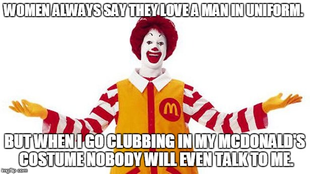Ronald mcdonald on clubbing. | WOMEN ALWAYS SAY THEY LOVE A MAN IN UNIFORM. BUT WHEN I GO CLUBBING IN MY MCDONALD'S COSTUME NOBODY WILL EVEN TALK TO ME. | image tagged in ronald mcdonald | made w/ Imgflip meme maker