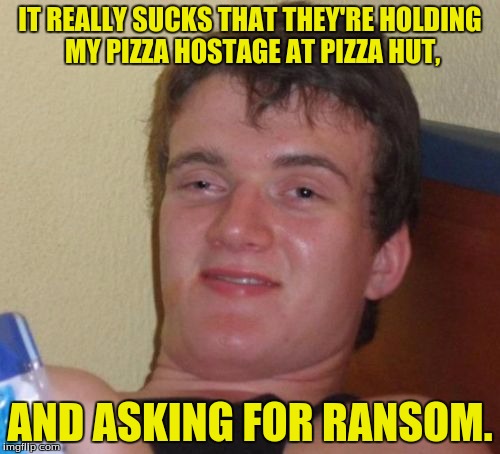 She was only baked yesterday. | IT REALLY SUCKS THAT THEY'RE HOLDING MY PIZZA HOSTAGE AT PIZZA HUT, AND ASKING FOR RANSOM. | image tagged in memes,10 guy,pizza,funny memes,dank memes | made w/ Imgflip meme maker