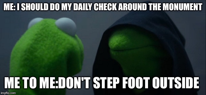 Evil Kermit Meme | ME: I SHOULD DO MY DAILY CHECK AROUND THE MONUMENT; ME TO ME:DON'T STEP FOOT OUTSIDE | image tagged in evil kermit | made w/ Imgflip meme maker