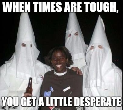 kkk | WHEN TIMES ARE TOUGH, YOU GET A LITTLE DESPERATE | image tagged in kkk | made w/ Imgflip meme maker