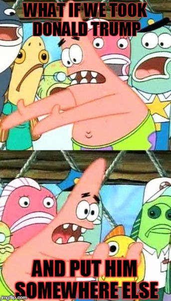 Put It Somewhere Else Patrick | WHAT IF WE TOOK DONALD TRUMP; AND PUT HIM SOMEWHERE ELSE | image tagged in memes,put it somewhere else patrick | made w/ Imgflip meme maker
