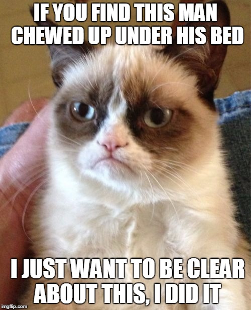 Grumpy Cat Meme | IF YOU FIND THIS MAN CHEWED UP UNDER HIS BED; I JUST WANT TO BE CLEAR ABOUT THIS, I DID IT | image tagged in memes,grumpy cat | made w/ Imgflip meme maker