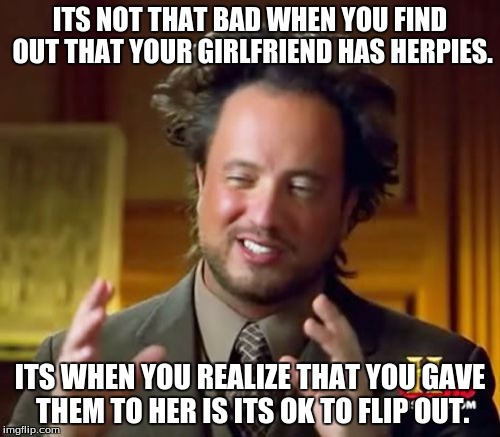 Ancient Aliens | ITS NOT THAT BAD WHEN YOU FIND OUT THAT YOUR GIRLFRIEND HAS HERPIES. ITS WHEN YOU REALIZE THAT YOU GAVE THEM TO HER IS ITS OK TO FLIP OUT. | image tagged in memes,ancient aliens | made w/ Imgflip meme maker
