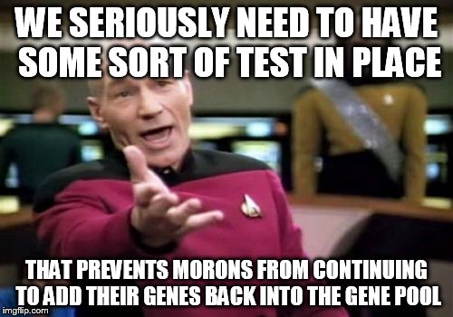Picard Wtf | WE SERIOUSLY NEED TO HAVE SOME SORT OF TEST IN PLACE; THAT PREVENTS MORONS FROM CONTINUING TO ADD THEIR GENES BACK INTO THE GENE POOL | image tagged in memes,picard wtf | made w/ Imgflip meme maker