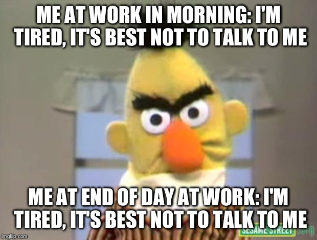 Sesame Street - Angry Bert | ME AT WORK IN MORNING: I'M TIRED, IT'S BEST NOT TO TALK TO ME; ME AT END OF DAY AT WORK: I'M TIRED, IT'S BEST NOT TO TALK TO ME | image tagged in sesame street - angry bert | made w/ Imgflip meme maker