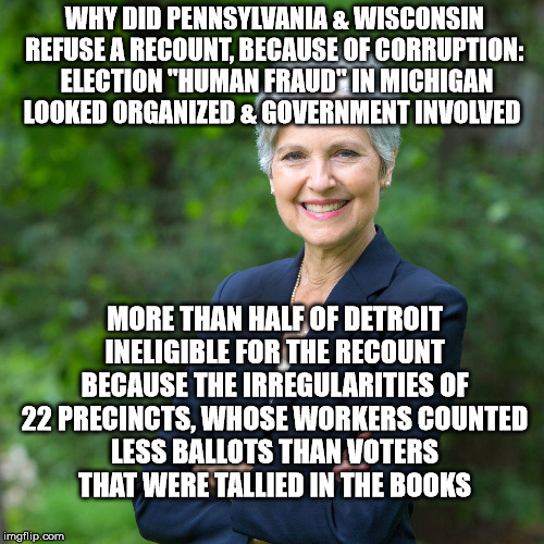 Jill Stein 2016 | WHY DID PENNSYLVANIA & WISCONSIN REFUSE A RECOUNT, BECAUSE OF CORRUPTION:  ELECTION "HUMAN FRAUD" IN MICHIGAN LOOKED ORGANIZED & GOVERNMENT INVOLVED; MORE THAN HALF OF DETROIT INELIGIBLE FOR THE RECOUNT BECAUSE THE IRREGULARITIES OF 22 PRECINCTS, WHOSE WORKERS COUNTED LESS BALLOTS THAN VOTERS THAT WERE TALLIED IN THE BOOKS | image tagged in jill stein 2016 | made w/ Imgflip meme maker
