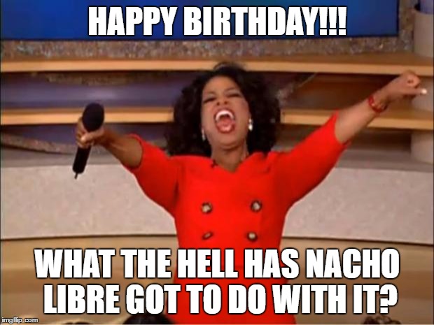 HAPPY BIRTHDAY!!! WHAT THE HELL HAS NACHO LIBRE GOT TO DO WITH IT? | image tagged in memes,oprah you get a | made w/ Imgflip meme maker