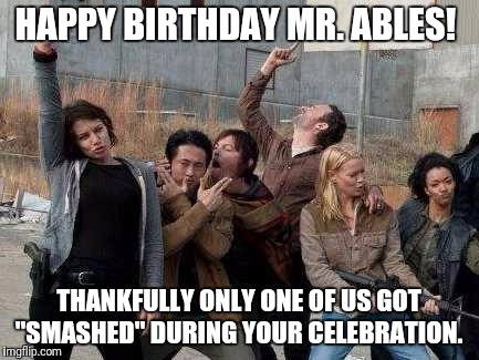 walking dead happy | HAPPY BIRTHDAY MR. ABLES! THANKFULLY ONLY ONE OF US GOT "SMASHED" DURING YOUR CELEBRATION. | image tagged in walking dead happy | made w/ Imgflip meme maker