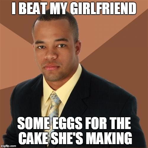 It's just the right thing to do... | I BEAT MY GIRLFRIEND; SOME EGGS FOR THE CAKE SHE'S MAKING | image tagged in memes,successful black man | made w/ Imgflip meme maker