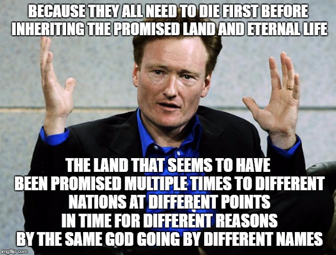 Conan O'Brien Agrees | BECAUSE THEY ALL NEED TO DIE FIRST BEFORE INHERITING THE PROMISED LAND AND ETERNAL LIFE THE LAND THAT SEEMS TO HAVE BEEN PROMISED MULTIPLE T | image tagged in conan o'brien agrees | made w/ Imgflip meme maker