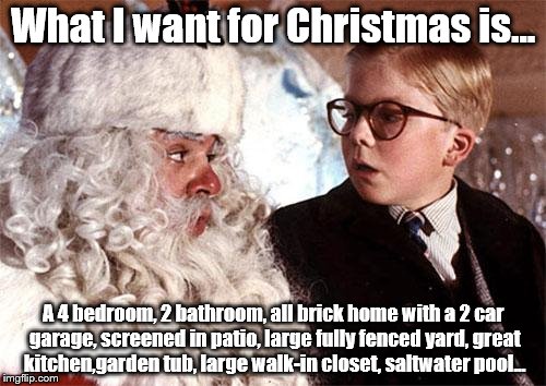 Ralphie Christmas Story 1 | What I want for Christmas is... A 4 bedroom, 2 bathroom, all brick home with a 2 car garage, screened in patio, large fully fenced yard, great kitchen,garden tub, large walk-in closet, saltwater pool... | image tagged in ralphie christmas story 1 | made w/ Imgflip meme maker