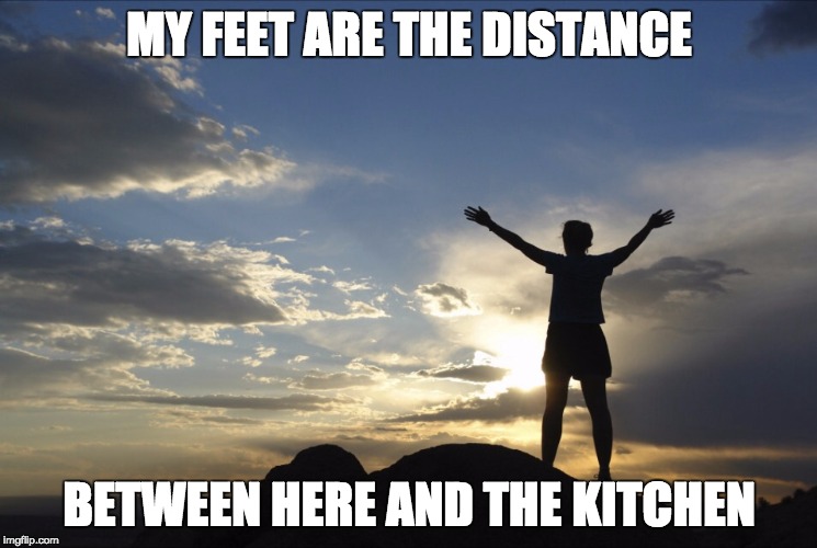 Inspirational  | MY FEET ARE THE DISTANCE; BETWEEN HERE AND THE KITCHEN | image tagged in inspirational | made w/ Imgflip meme maker