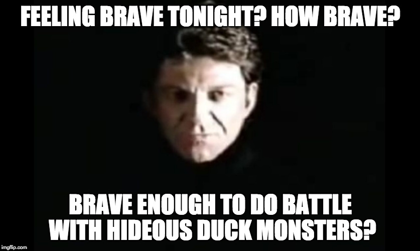 Feeling brave tonight? How brave?

Brave enough to do battle with hideous duck monsters? | FEELING BRAVE TONIGHT? HOW BRAVE? BRAVE ENOUGH TO DO BATTLE WITH HIDEOUS DUCK MONSTERS? | image tagged in the dragon master,duck,runequest | made w/ Imgflip meme maker