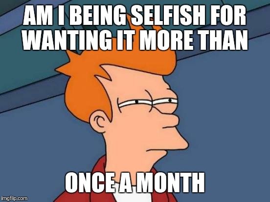 Futurama Fry | AM I BEING SELFISH FOR WANTING IT MORE THAN; ONCE A MONTH | image tagged in memes,futurama fry | made w/ Imgflip meme maker