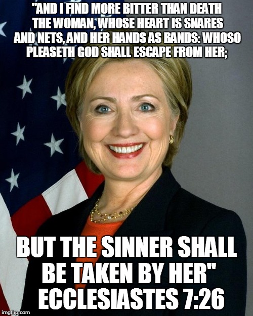 Hillary Clinton Meme | "AND I FIND MORE BITTER THAN DEATH THE WOMAN, WHOSE HEART IS SNARES AND NETS, AND HER HANDS AS BANDS: WHOSO PLEASETH GOD SHALL ESCAPE FROM HER;; BUT THE SINNER SHALL BE TAKEN BY HER"  ECCLESIASTES 7:26 | image tagged in memes,hillary clinton | made w/ Imgflip meme maker