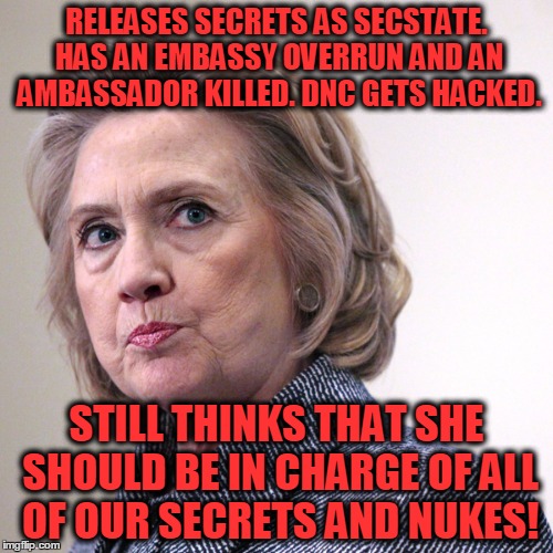 What a track record! | RELEASES SECRETS AS SECSTATE. HAS AN EMBASSY OVERRUN AND AN AMBASSADOR KILLED. DNC GETS HACKED. STILL THINKS THAT SHE SHOULD BE IN CHARGE OF ALL OF OUR SECRETS AND NUKES! | image tagged in hillary clinton pissed,hacked,security risk,nukes | made w/ Imgflip meme maker