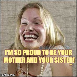 I'M SO PROUD TO BE YOUR MOTHER AND YOUR SISTER! ,,, | made w/ Imgflip meme maker